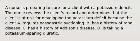 A nurse is preparing to care for a client with a potassium deficit. The nurse reviews the client's record and determines that the client is at risk for developing the potassium deficit because the client A. requires nasogastric suctioning. B. has a history of renal disease. C. has a history of Addison's disease. D. is taking a potassium-sparing diuretic.