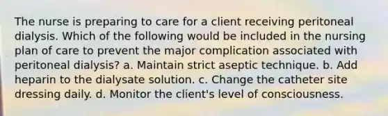 The nurse is preparing to care for a client receiving peritoneal dialysis. Which of the following would be included in the nursing plan of care to prevent the major complication associated with peritoneal dialysis? a. Maintain strict aseptic technique. b. Add heparin to the dialysate solution. c. Change the catheter site dressing daily. d. Monitor the client's level of consciousness.