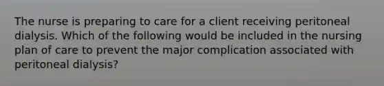 The nurse is preparing to care for a client receiving peritoneal dialysis. Which of the following would be included in the nursing plan of care to prevent the major complication associated with peritoneal dialysis?