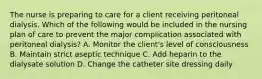 The nurse is preparing to care for a client receiving peritoneal dialysis. Which of the following would be included in the nursing plan of care to prevent the major complication associated with peritoneal dialysis? A. Monitor the client's level of consciousness B. Maintain strict aseptic technique C. Add heparin to the dialysate solution D. Change the catheter site dressing daily