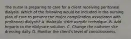 The nurse is preparing to care for a client receiving peritoneal dialysis. Which of the following would be included in the nursing plan of care to prevent the major complication associated with peritoneal dialysis? A. Maintain strict aseptic technique. B. Add heparin to the dialysate solution. C. Change the catheter site dressing daily. D. Monitor the client's level of consciousness.