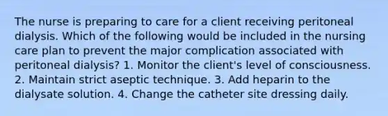 The nurse is preparing to care for a client receiving peritoneal dialysis. Which of the following would be included in the nursing care plan to prevent the major complication associated with peritoneal dialysis? 1. Monitor the client's level of consciousness. 2. Maintain strict aseptic technique. 3. Add heparin to the dialysate solution. 4. Change the catheter site dressing daily.