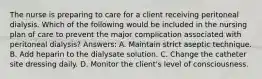 The nurse is preparing to care for a client receiving peritoneal dialysis. Which of the following would be included in the nursing plan of care to prevent the major complication associated with peritoneal dialysis? Answers: A. Maintain strict aseptic technique. B. Add heparin to the dialysate solution. C. Change the catheter site dressing daily. D. Monitor the client's level of consciousness.