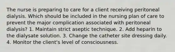 The nurse is preparing to care for a client receiving peritoneal dialysis. Which should be included in the nursing plan of care to prevent the major complication associated with peritoneal dialysis? 1. Maintain strict aseptic technique. 2. Add heparin to the dialysate solution. 3. Change the catheter site dressing daily. 4. Monitor the client's level of consciousness.