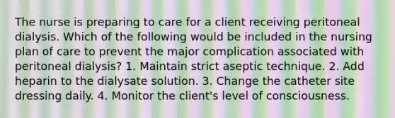 The nurse is preparing to care for a client receiving peritoneal dialysis. Which of the following would be included in the nursing plan of care to prevent the major complication associated with peritoneal dialysis? 1. Maintain strict aseptic technique. 2. Add heparin to the dialysate solution. 3. Change the catheter site dressing daily. 4. Monitor the client's level of consciousness.