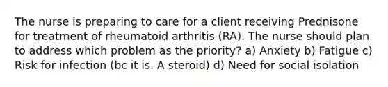 The nurse is preparing to care for a client receiving Prednisone for treatment of rheumatoid arthritis (RA). The nurse should plan to address which problem as the priority? a) Anxiety b) Fatigue c) Risk for infection (bc it is. A steroid) d) Need for social isolation