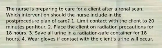 The nurse is preparing to care for a client after a renal scan. Which intervention should the nurse include in the postprocedure plan of care? 1. Limit contact with the client to 20 minutes per hour. 2. Place the client on radiation precautions for 18 hours. 3. Save all urine in a radiation-safe container for 18 hours. 4. Wear gloves if contact with the client's urine will occur.