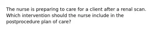 The nurse is preparing to care for a client after a renal scan. Which intervention should the nurse include in the postprocedure plan of care?