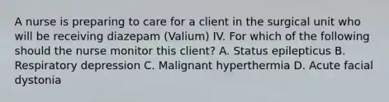 A nurse is preparing to care for a client in the surgical unit who will be receiving diazepam (Valium) IV. For which of the following should the nurse monitor this client? A. Status epilepticus B. Respiratory depression C. Malignant hyperthermia D. Acute facial dystonia