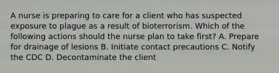 A nurse is preparing to care for a client who has suspected exposure to plague as a result of bioterrorism. Which of the following actions should the nurse plan to take first? A. Prepare for drainage of lesions B. Initiate contact precautions C. Notify the CDC D. Decontaminate the client