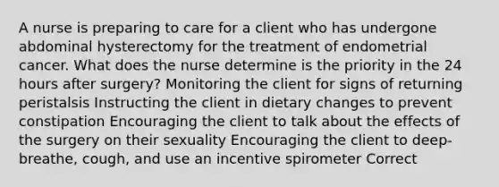 A nurse is preparing to care for a client who has undergone abdominal hysterectomy for the treatment of endometrial cancer. What does the nurse determine is the priority in the 24 hours after surgery? Monitoring the client for signs of returning peristalsis Instructing the client in dietary changes to prevent constipation Encouraging the client to talk about the effects of the surgery on their sexuality Encouraging the client to deep-breathe, cough, and use an incentive spirometer Correct