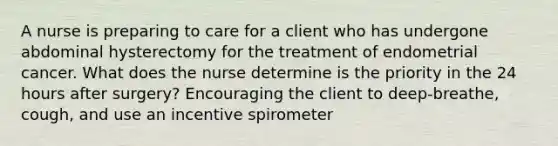 A nurse is preparing to care for a client who has undergone abdominal hysterectomy for the treatment of endometrial cancer. What does the nurse determine is the priority in the 24 hours after surgery? Encouraging the client to deep-breathe, cough, and use an incentive spirometer