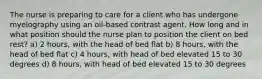 The nurse is preparing to care for a client who has undergone myelography using an oil-based contrast agent. How long and in what position should the nurse plan to position the client on bed rest? a) 2 hours, with the head of bed flat b) 8 hours, with the head of bed flat c) 4 hours, with head of bed elevated 15 to 30 degrees d) 8 hours, with head of bed elevated 15 to 30 degrees