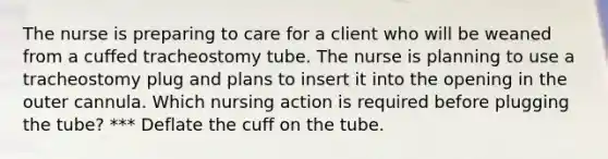 The nurse is preparing to care for a client who will be weaned from a cuffed tracheostomy tube. The nurse is planning to use a tracheostomy plug and plans to insert it into the opening in the outer cannula. Which nursing action is required before plugging the tube? *** Deflate the cuff on the tube.