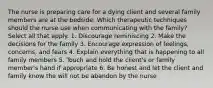 The nurse is preparing care for a dying client and several family members are at the bedside. Which therapeutic techniques should the nurse use when communicating with the family? Select all that apply. 1. Discourage reminiscing 2. Make the decisions for the family 3. Encourage expression of feelings, concerns, and fears 4. Explain everything that is happening to all family members 5. Touch and hold the client's or family member's hand if appropriate 6. Be honest and let the client and family know the will not be abandon by the nurse