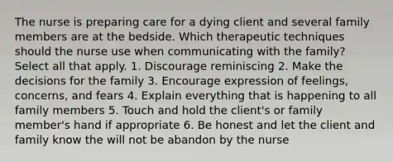 The nurse is preparing care for a dying client and several family members are at the bedside. Which therapeutic techniques should the nurse use when communicating with the family? Select all that apply. 1. Discourage reminiscing 2. Make the decisions for the family 3. Encourage expression of feelings, concerns, and fears 4. Explain everything that is happening to all family members 5. Touch and hold the client's or family member's hand if appropriate 6. Be honest and let the client and family know the will not be abandon by the nurse