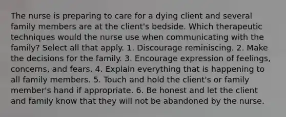 The nurse is preparing to care for a dying client and several family members are at the client's bedside. Which therapeutic techniques would the nurse use when communicating with the family? Select all that apply. 1. Discourage reminiscing. 2. Make the decisions for the family. 3. Encourage expression of feelings, concerns, and fears. 4. Explain everything that is happening to all family members. 5. Touch and hold the client's or family member's hand if appropriate. 6. Be honest and let the client and family know that they will not be abandoned by the nurse.