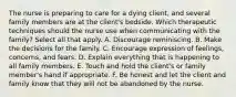 The nurse is preparing to care for a dying client, and several family members are at the client's bedside. Which therapeutic techniques should the nurse use when communicating with the family? Select all that apply. A. Discourage reminiscing. B. Make the decisions for the family. C. Encourage expression of feelings, concerns, and fears. D. Explain everything that is happening to all family members. E. Touch and hold the client's or family member's hand if appropriate. F. Be honest and let the client and family know that they will not be abandoned by the nurse.