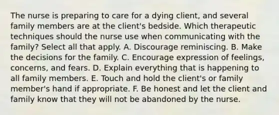 The nurse is preparing to care for a dying client, and several family members are at the client's bedside. Which therapeutic techniques should the nurse use when communicating with the family? Select all that apply. A. Discourage reminiscing. B. Make the decisions for the family. C. Encourage expression of feelings, concerns, and fears. D. Explain everything that is happening to all family members. E. Touch and hold the client's or family member's hand if appropriate. F. Be honest and let the client and family know that they will not be abandoned by the nurse.