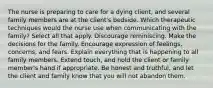 The nurse is preparing to care for a dying client, and several family members are at the client's bedside. Which therapeutic techniques would the nurse use when communicating with the family? Select all that apply. Discourage reminiscing. Make the decisions for the family. Encourage expression of feelings, concerns, and fears. Explain everything that is happening to all family members. Extend touch, and hold the client or family member's hand if appropriate. Be honest and truthful, and let the client and family know that you will not abandon them.