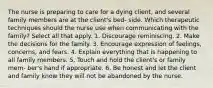 The nurse is preparing to care for a dying client, and several family members are at the client's bed- side. Which therapeutic techniques should the nurse use when communicating with the family? Select all that apply. 1. Discourage reminiscing. 2. Make the decisions for the family. 3. Encourage expression of feelings, concerns, and fears. 4. Explain everything that is happening to all family members. 5. Touch and hold the client's or family mem- ber's hand if appropriate. 6. Be honest and let the client and family know they will not be abandoned by the nurse.