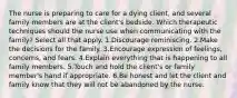 The nurse is preparing to care for a dying client, and several family members are at the client's bedside. Which therapeutic techniques should the nurse use when communicating with the family? Select all that apply. 1.Discourage reminiscing. 2.Make the decisions for the family. 3.Encourage expression of feelings, concerns, and fears. 4.Explain everything that is happening to all family members. 5.Touch and hold the client's or family member's hand if appropriate. 6.Be honest and let the client and family know that they will not be abandoned by the nurse.