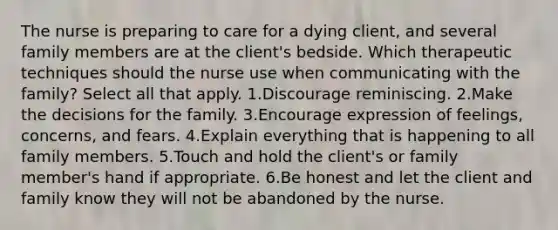 The nurse is preparing to care for a dying client, and several family members are at the client's bedside. Which therapeutic techniques should the nurse use when communicating with the family? Select all that apply. 1.Discourage reminiscing. 2.Make the decisions for the family. 3.Encourage expression of feelings, concerns, and fears. 4.Explain everything that is happening to all family members. 5.Touch and hold the client's or family member's hand if appropriate. 6.Be honest and let the client and family know they will not be abandoned by the nurse.