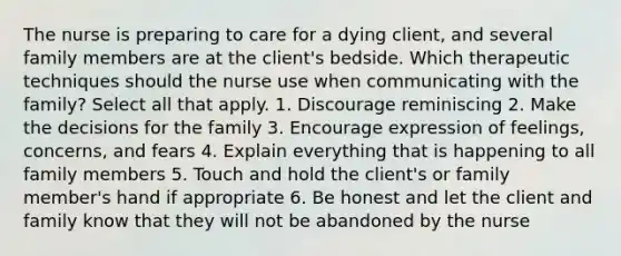 The nurse is preparing to care for a dying client, and several family members are at the client's bedside. Which therapeutic techniques should the nurse use when communicating with the family? Select all that apply. 1. Discourage reminiscing 2. Make the decisions for the family 3. Encourage expression of feelings, concerns, and fears 4. Explain everything that is happening to all family members 5. Touch and hold the client's or family member's hand if appropriate 6. Be honest and let the client and family know that they will not be abandoned by the nurse