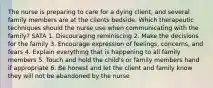 The nurse is preparing to care for a dying client, and several family members are at the clients bedside. Which therapeutic techniques should the nurse use when communicating with the family? SATA 1. Discouraging reminiscing 2. Make the decisions for the family 3. Encourage expression of feelings, concerns, and fears 4. Explain everything that is happening to all family members 5. Touch and hold the child's or family members hand if appropriate 6. Be honest and let the client and family know they will not be abandoned by the nurse