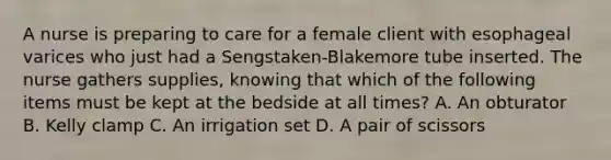 A nurse is preparing to care for a female client with esophageal varices who just had a Sengstaken-Blakemore tube inserted. The nurse gathers supplies, knowing that which of the following items must be kept at the bedside at all times? A. An obturator B. Kelly clamp C. An irrigation set D. A pair of scissors