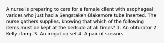 A nurse is preparing to care for a female client with esophageal varices who just had a Sengstaken-Blakemore tube inserted. The nurse gathers supplies, knowing that which of the following items must be kept at the bedside at all times? 1. An obturator 2. Kelly clamp 3. An irrigation set 4. A pair of scissors