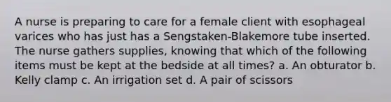 A nurse is preparing to care for a female client with esophageal varices who has just has a Sengstaken-Blakemore tube inserted. The nurse gathers supplies, knowing that which of the following items must be kept at the bedside at all times? a. An obturator b. Kelly clamp c. An irrigation set d. A pair of scissors