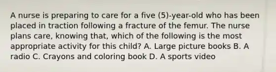 A nurse is preparing to care for a five (5)-year-old who has been placed in traction following a fracture of the femur. The nurse plans care, knowing that, which of the following is the most appropriate activity for this child? A. Large picture books B. A radio C. Crayons and coloring book D. A sports video