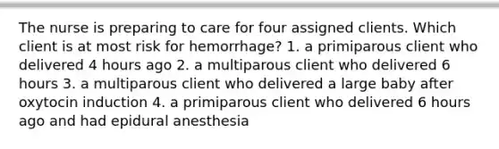 The nurse is preparing to care for four assigned clients. Which client is at most risk for hemorrhage? 1. a primiparous client who delivered 4 hours ago 2. a multiparous client who delivered 6 hours 3. a multiparous client who delivered a large baby after oxytocin induction 4. a primiparous client who delivered 6 hours ago and had epidural anesthesia