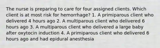 The nurse is preparing to care for four assigned clients. Which client is at most risk for hemorrhage? 1. A primiparous client who delivered 4 hours ago 2. A multiparous client who delivered 6 hours ago 3. A multiparous client who delivered a large baby after oxytocin induction 4. A primiparous client who delivered 6 hours ago and had epidural anesthesia