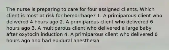 The nurse is preparing to care for four assigned clients. Which client is most at risk for hemorrhage? 1. A primiparous client who delivered 4 hours ago 2. A primiparous client who delivered 6 hours ago 3. A multiparous client who delivered a large baby after oxytocin induction 4. A primiparous client who delivered 6 hours ago and had epidural anesthesia