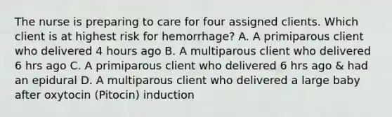 The nurse is preparing to care for four assigned clients. Which client is at highest risk for hemorrhage? A. A primiparous client who delivered 4 hours ago B. A multiparous client who delivered 6 hrs ago C. A primiparous client who delivered 6 hrs ago & had an epidural D. A multiparous client who delivered a large baby after oxytocin (Pitocin) induction