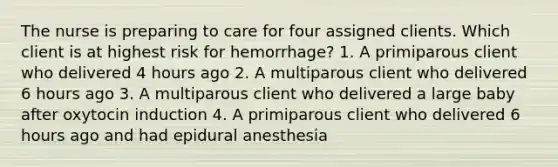 The nurse is preparing to care for four assigned clients. Which client is at highest risk for hemorrhage? 1. A primiparous client who delivered 4 hours ago 2. A multiparous client who delivered 6 hours ago 3. A multiparous client who delivered a large baby after oxytocin induction 4. A primiparous client who delivered 6 hours ago and had epidural anesthesia