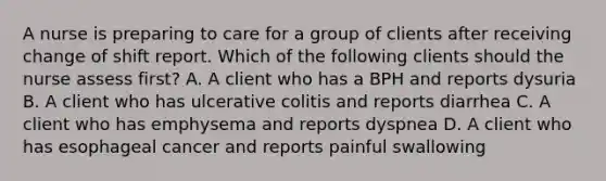 A nurse is preparing to care for a group of clients after receiving change of shift report. Which of the following clients should the nurse assess first? A. A client who has a BPH and reports dysuria B. A client who has ulcerative colitis and reports diarrhea C. A client who has emphysema and reports dyspnea D. A client who has esophageal cancer and reports painful swallowing