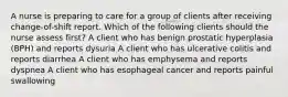 A nurse is preparing to care for a group of clients after receiving change-of-shift report. Which of the following clients should the nurse assess first? A client who has benign prostatic hyperplasia (BPH) and reports dysuria A client who has ulcerative colitis and reports diarrhea A client who has emphysema and reports dyspnea A client who has esophageal cancer and reports painful swallowing