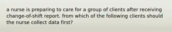 a nurse is preparing to care for a group of clients after receiving change-of-shift report. from which of the following clients should the nurse collect data first?