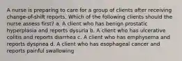 A nurse is preparing to care for a group of clients after receiving change-of-shift reports. Which of the following clients should the nurse assess first? a. A client who has benign prostatic hyperplasia and reports dysuria b. A client who has ulcerative colitis and reports diarrhea c. A client who has emphysema and reports dyspnea d. A client who has esophageal cancer and reports painful swallowing