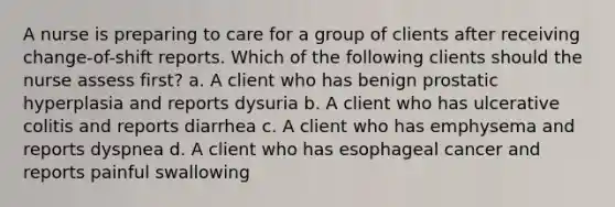 A nurse is preparing to care for a group of clients after receiving change-of-shift reports. Which of the following clients should the nurse assess first? a. A client who has benign prostatic hyperplasia and reports dysuria b. A client who has ulcerative colitis and reports diarrhea c. A client who has emphysema and reports dyspnea d. A client who has esophageal cancer and reports painful swallowing