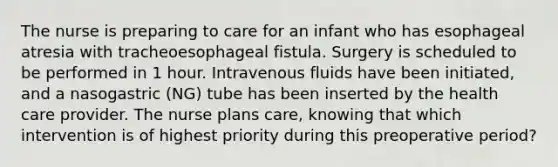 The nurse is preparing to care for an infant who has esophageal atresia with tracheoesophageal fistula. Surgery is scheduled to be performed in 1 hour. Intravenous fluids have been initiated, and a nasogastric (NG) tube has been inserted by the health care provider. The nurse plans care, knowing that which intervention is of highest priority during this preoperative period?