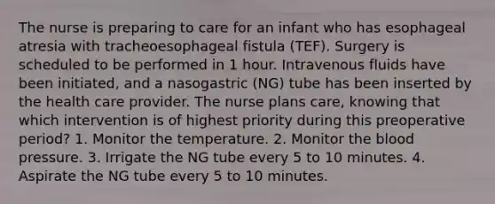 The nurse is preparing to care for an infant who has esophageal atresia with tracheoesophageal fistula (TEF). Surgery is scheduled to be performed in 1 hour. Intravenous fluids have been initiated, and a nasogastric (NG) tube has been inserted by the health care provider. The nurse plans care, knowing that which intervention is of highest priority during this preoperative period? 1. Monitor the temperature. 2. Monitor <a href='https://www.questionai.com/knowledge/k7oXMfj7lk-the-blood' class='anchor-knowledge'>the blood</a> pressure. 3. Irrigate the NG tube every 5 to 10 minutes. 4. Aspirate the NG tube every 5 to 10 minutes.