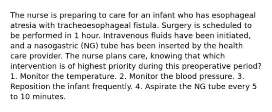 The nurse is preparing to care for an infant who has esophageal atresia with tracheoesophageal fistula. Surgery is scheduled to be performed in 1 hour. Intravenous fluids have been initiated, and a nasogastric (NG) tube has been inserted by the health care provider. The nurse plans care, knowing that which intervention is of highest priority during this preoperative period? 1. Monitor the temperature. 2. Monitor <a href='https://www.questionai.com/knowledge/k7oXMfj7lk-the-blood' class='anchor-knowledge'>the blood</a> pressure. 3. Reposition the infant frequently. 4. Aspirate the NG tube every 5 to 10 minutes.