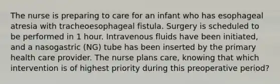 The nurse is preparing to care for an infant who has esophageal atresia with tracheoesophageal fistula. Surgery is scheduled to be performed in 1 hour. Intravenous fluids have been initiated, and a nasogastric (NG) tube has been inserted by the primary health care provider. The nurse plans care, knowing that which intervention is of highest priority during this preoperative period?