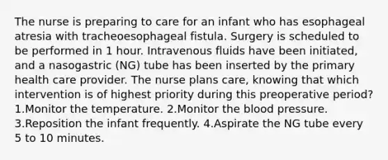 The nurse is preparing to care for an infant who has esophageal atresia with tracheoesophageal fistula. Surgery is scheduled to be performed in 1 hour. Intravenous fluids have been initiated, and a nasogastric (NG) tube has been inserted by the primary health care provider. The nurse plans care, knowing that which intervention is of highest priority during this preoperative period? 1.Monitor the temperature. 2.Monitor the blood pressure. 3.Reposition the infant frequently. 4.Aspirate the NG tube every 5 to 10 minutes.