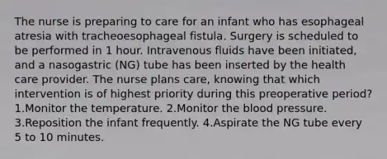 The nurse is preparing to care for an infant who has esophageal atresia with tracheoesophageal fistula. Surgery is scheduled to be performed in 1 hour. Intravenous fluids have been initiated, and a nasogastric (NG) tube has been inserted by the health care provider. The nurse plans care, knowing that which intervention is of highest priority during this preoperative period? 1.Monitor the temperature. 2.Monitor the blood pressure. 3.Reposition the infant frequently. 4.Aspirate the NG tube every 5 to 10 minutes.