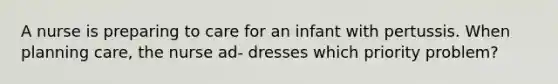 A nurse is preparing to care for an infant with pertussis. When planning care, the nurse ad- dresses which priority problem?